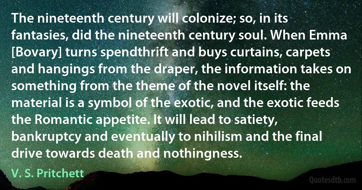 The nineteenth century will colonize; so, in its fantasies, did the nineteenth century soul. When Emma [Bovary] turns spendthrift and buys curtains, carpets and hangings from the draper, the information takes on something from the theme of the novel itself: the material is a symbol of the exotic, and the exotic feeds the Romantic appetite. It will lead to satiety, bankruptcy and eventually to nihilism and the final drive towards death and nothingness. (V. S. Pritchett)