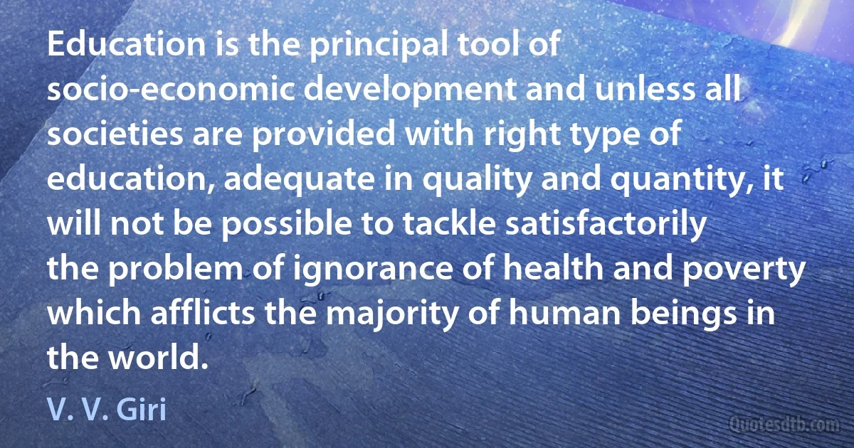 Education is the principal tool of socio-economic development and unless all societies are provided with right type of education, adequate in quality and quantity, it will not be possible to tackle satisfactorily the problem of ignorance of health and poverty which afflicts the majority of human beings in the world. (V. V. Giri)