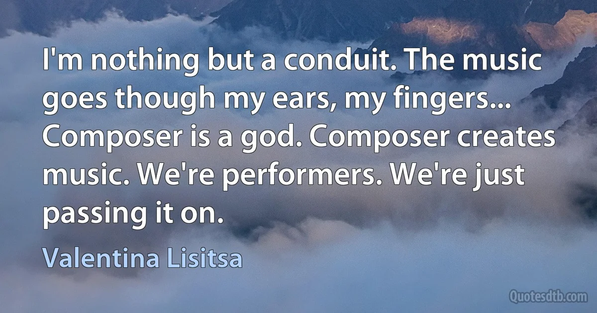 I'm nothing but a conduit. The music goes though my ears, my fingers... Composer is a god. Composer creates music. We're performers. We're just passing it on. (Valentina Lisitsa)