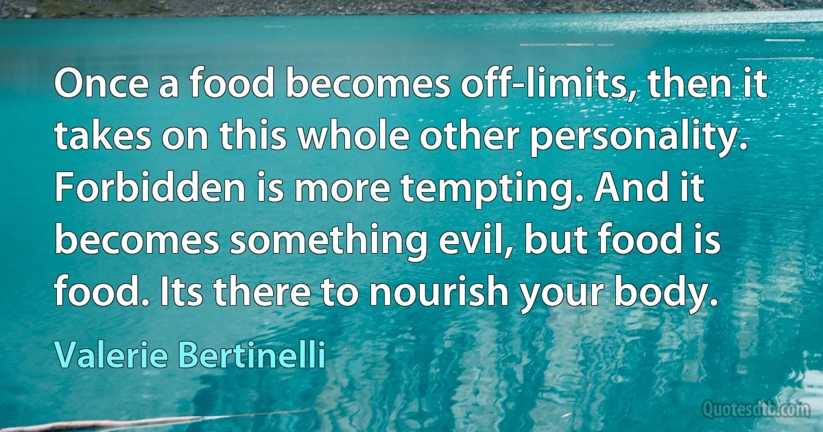 Once a food becomes off-limits, then it takes on this whole other personality. Forbidden is more tempting. And it becomes something evil, but food is food. Its there to nourish your body. (Valerie Bertinelli)