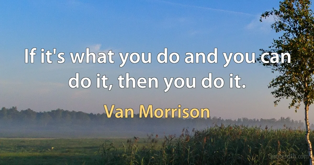 If it's what you do and you can do it, then you do it. (Van Morrison)