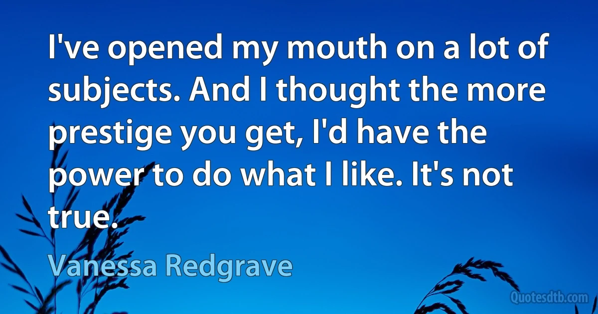 I've opened my mouth on a lot of subjects. And I thought the more prestige you get, I'd have the power to do what I like. It's not true. (Vanessa Redgrave)