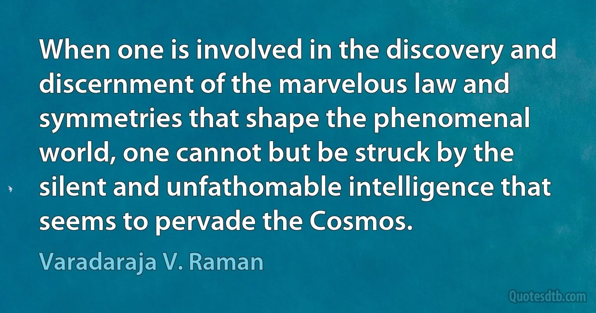 When one is involved in the discovery and discernment of the marvelous law and symmetries that shape the phenomenal world, one cannot but be struck by the silent and unfathomable intelligence that seems to pervade the Cosmos. (Varadaraja V. Raman)