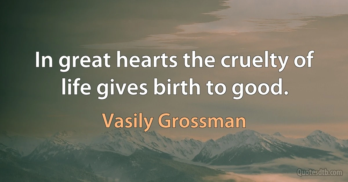 In great hearts the cruelty of life gives birth to good. (Vasily Grossman)