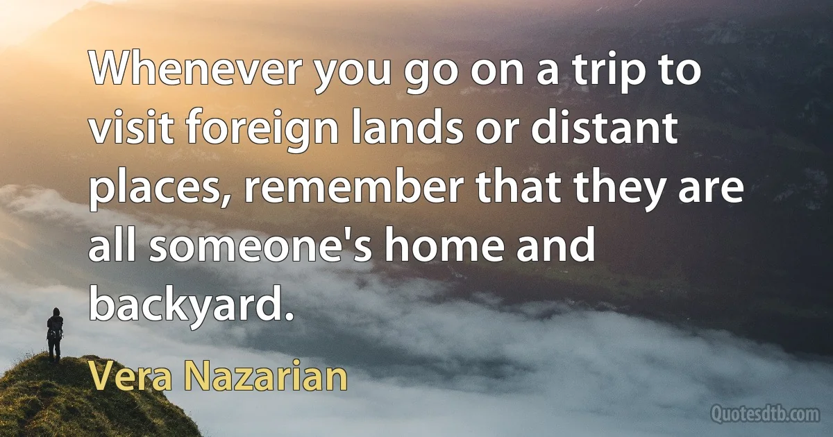 Whenever you go on a trip to visit foreign lands or distant places, remember that they are all someone's home and backyard. (Vera Nazarian)