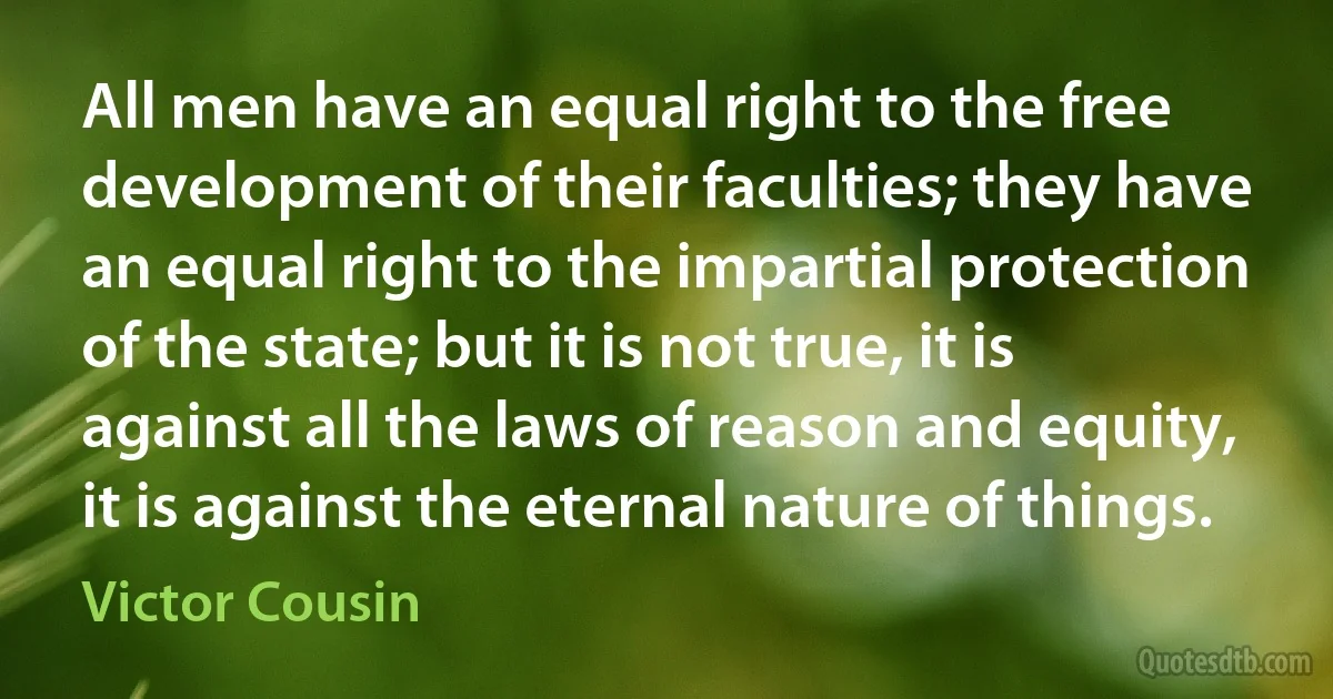 All men have an equal right to the free development of their faculties; they have an equal right to the impartial protection of the state; but it is not true, it is against all the laws of reason and equity, it is against the eternal nature of things. (Victor Cousin)