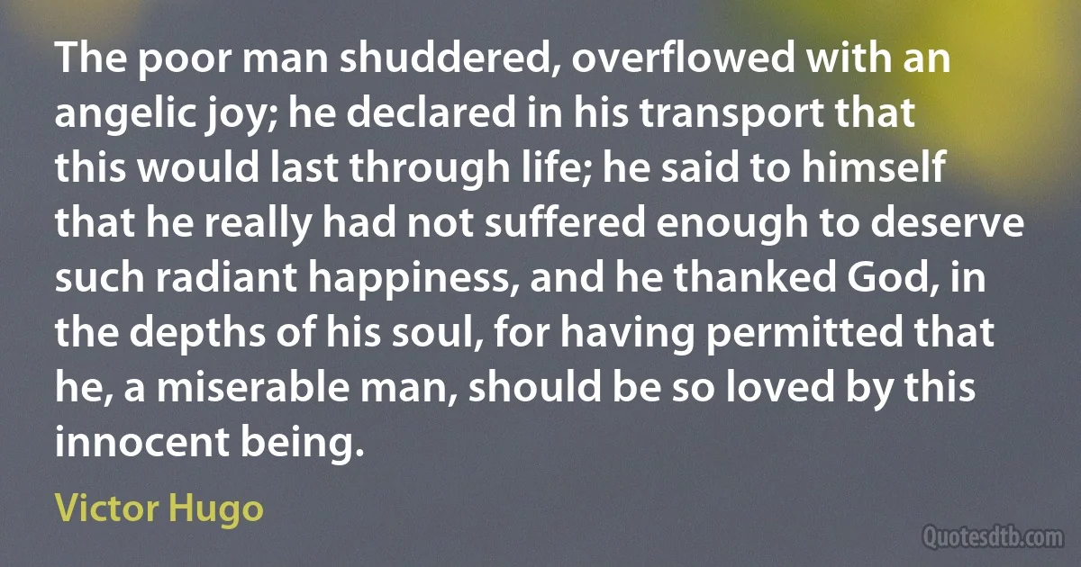 The poor man shuddered, overflowed with an angelic joy; he declared in his transport that this would last through life; he said to himself that he really had not suffered enough to deserve such radiant happiness, and he thanked God, in the depths of his soul, for having permitted that he, a miserable man, should be so loved by this innocent being. (Victor Hugo)