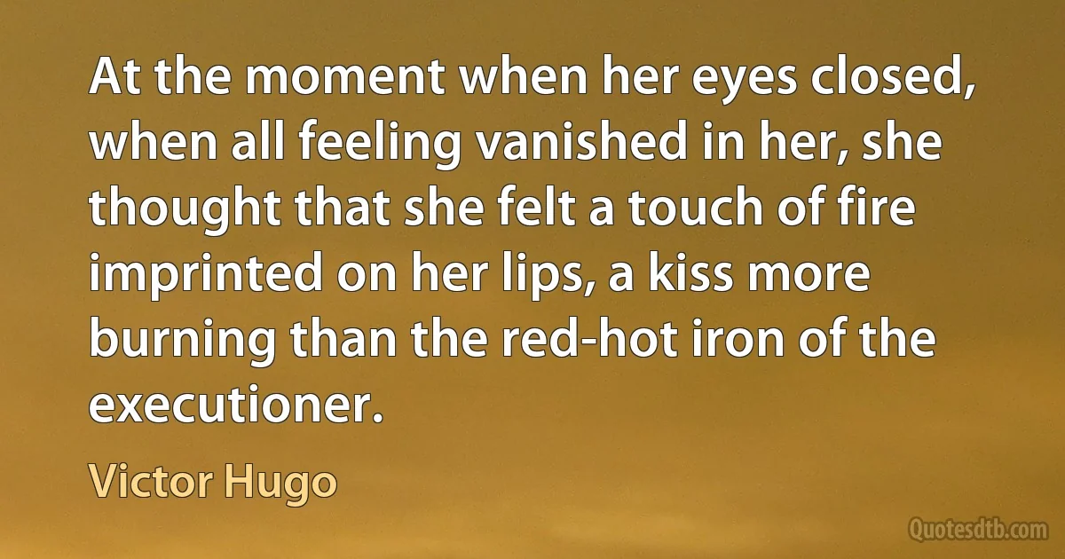 At the moment when her eyes closed, when all feeling vanished in her, she thought that she felt a touch of fire imprinted on her lips, a kiss more burning than the red-hot iron of the executioner. (Victor Hugo)