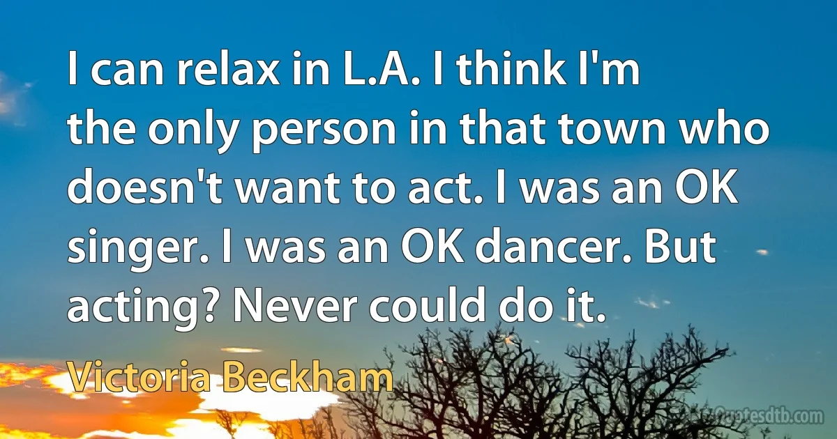 I can relax in L.A. I think I'm the only person in that town who doesn't want to act. I was an OK singer. I was an OK dancer. But acting? Never could do it. (Victoria Beckham)