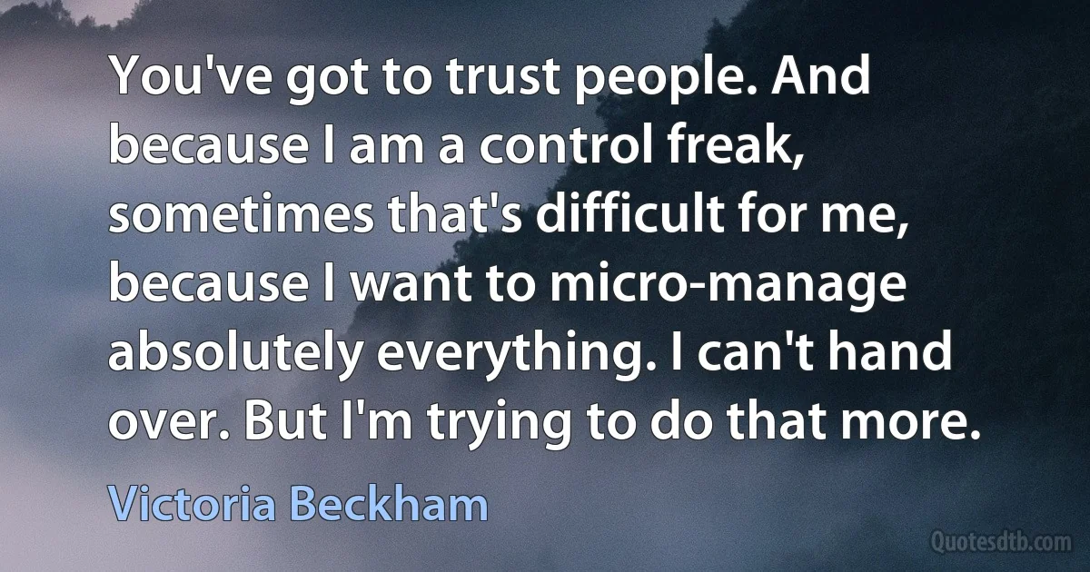 You've got to trust people. And because I am a control freak, sometimes that's difficult for me, because I want to micro-manage absolutely everything. I can't hand over. But I'm trying to do that more. (Victoria Beckham)