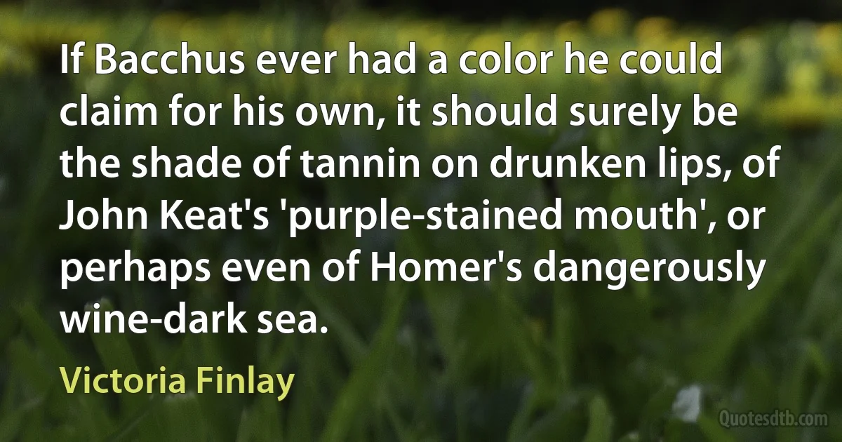 If Bacchus ever had a color he could claim for his own, it should surely be the shade of tannin on drunken lips, of John Keat's 'purple-stained mouth', or perhaps even of Homer's dangerously wine-dark sea. (Victoria Finlay)