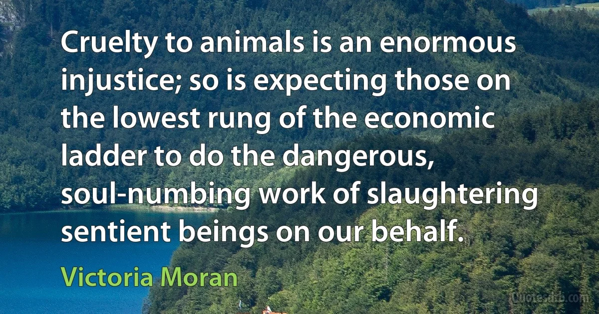 Cruelty to animals is an enormous injustice; so is expecting those on the lowest rung of the economic ladder to do the dangerous, soul-numbing work of slaughtering sentient beings on our behalf. (Victoria Moran)