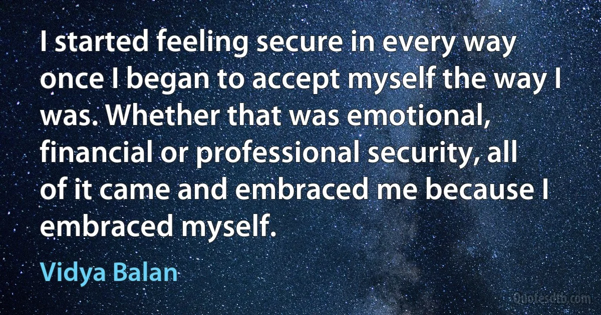 I started feeling secure in every way once I began to accept myself the way I was. Whether that was emotional, financial or professional security, all of it came and embraced me because I embraced myself. (Vidya Balan)