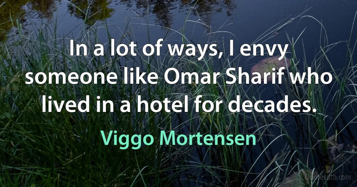 In a lot of ways, I envy someone like Omar Sharif who lived in a hotel for decades. (Viggo Mortensen)