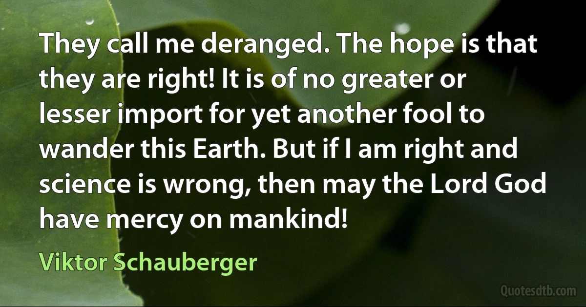 They call me deranged. The hope is that they are right! It is of no greater or lesser import for yet another fool to wander this Earth. But if I am right and science is wrong, then may the Lord God have mercy on mankind! (Viktor Schauberger)