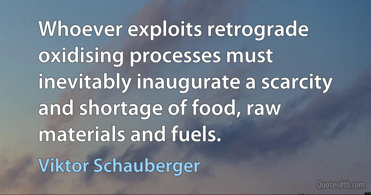 Whoever exploits retrograde oxidising processes must inevitably inaugurate a scarcity and shortage of food, raw materials and fuels. (Viktor Schauberger)