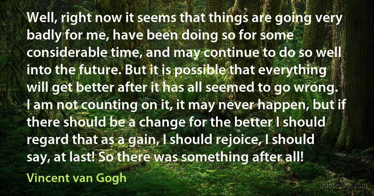 Well, right now it seems that things are going very badly for me, have been doing so for some considerable time, and may continue to do so well into the future. But it is possible that everything will get better after it has all seemed to go wrong. I am not counting on it, it may never happen, but if there should be a change for the better I should regard that as a gain, I should rejoice, I should say, at last! So there was something after all! (Vincent van Gogh)