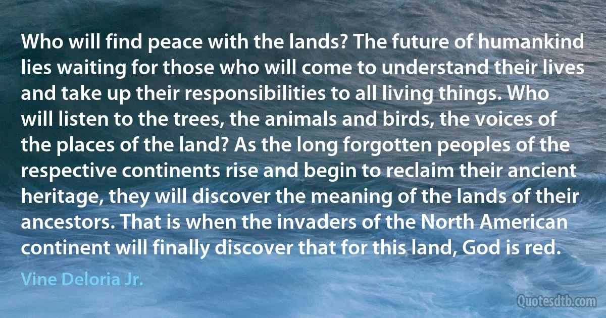 Who will find peace with the lands? The future of humankind lies waiting for those who will come to understand their lives and take up their responsibilities to all living things. Who will listen to the trees, the animals and birds, the voices of the places of the land? As the long forgotten peoples of the respective continents rise and begin to reclaim their ancient heritage, they will discover the meaning of the lands of their ancestors. That is when the invaders of the North American continent will finally discover that for this land, God is red. (Vine Deloria Jr.)