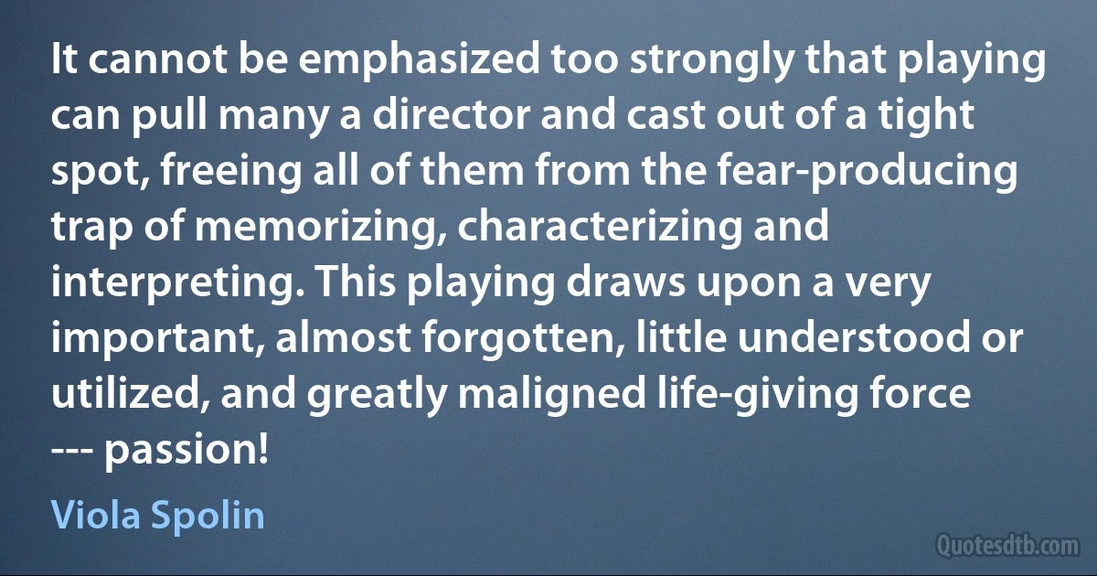 It cannot be emphasized too strongly that playing can pull many a director and cast out of a tight spot, freeing all of them from the fear-producing trap of memorizing, characterizing and interpreting. This playing draws upon a very important, almost forgotten, little understood or utilized, and greatly maligned life-giving force --- passion! (Viola Spolin)