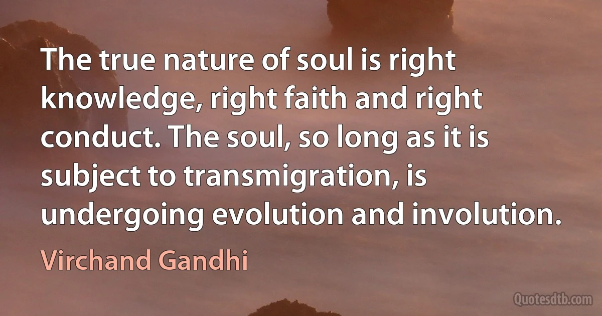 The true nature of soul is right knowledge, right faith and right conduct. The soul, so long as it is subject to transmigration, is undergoing evolution and involution. (Virchand Gandhi)