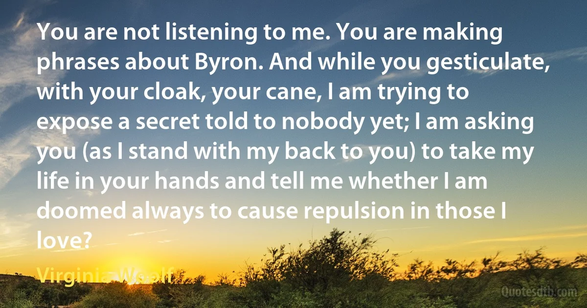 You are not listening to me. You are making phrases about Byron. And while you gesticulate, with your cloak, your cane, I am trying to expose a secret told to nobody yet; I am asking you (as I stand with my back to you) to take my life in your hands and tell me whether I am doomed always to cause repulsion in those I love? (Virginia Woolf)