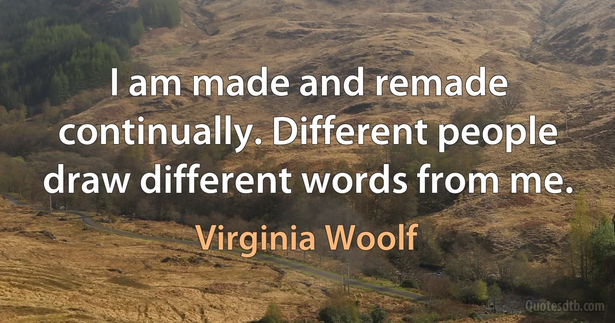 I am made and remade continually. Different people draw different words from me. (Virginia Woolf)