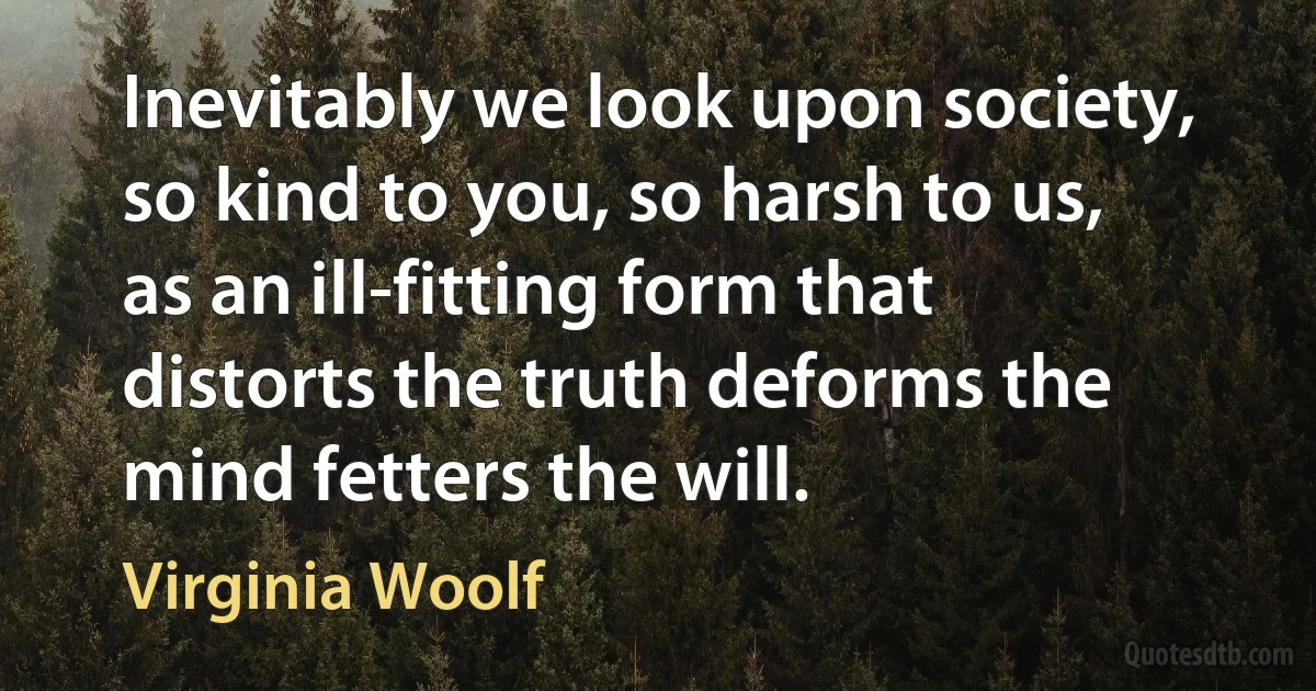 Inevitably we look upon society, so kind to you, so harsh to us, as an ill-fitting form that distorts the truth deforms the mind fetters the will. (Virginia Woolf)