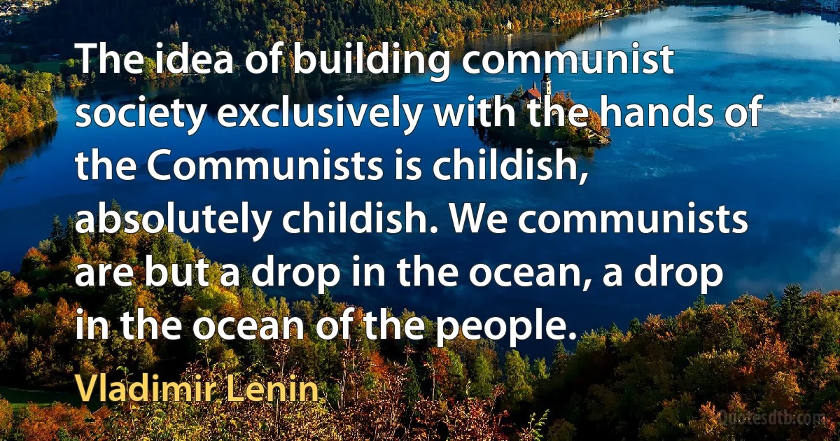 The idea of building communist society exclusively with the hands of the Communists is childish, absolutely childish. We communists are but a drop in the ocean, a drop in the ocean of the people. (Vladimir Lenin)