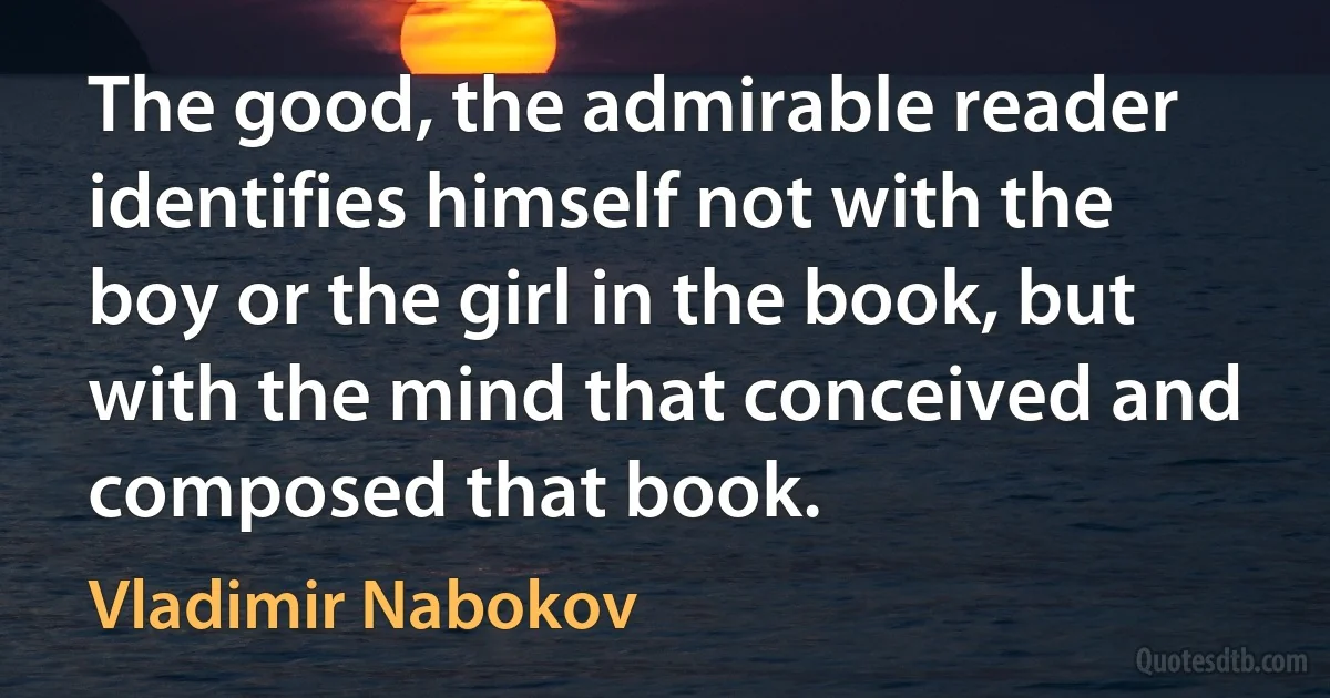 The good, the admirable reader identifies himself not with the boy or the girl in the book, but with the mind that conceived and composed that book. (Vladimir Nabokov)