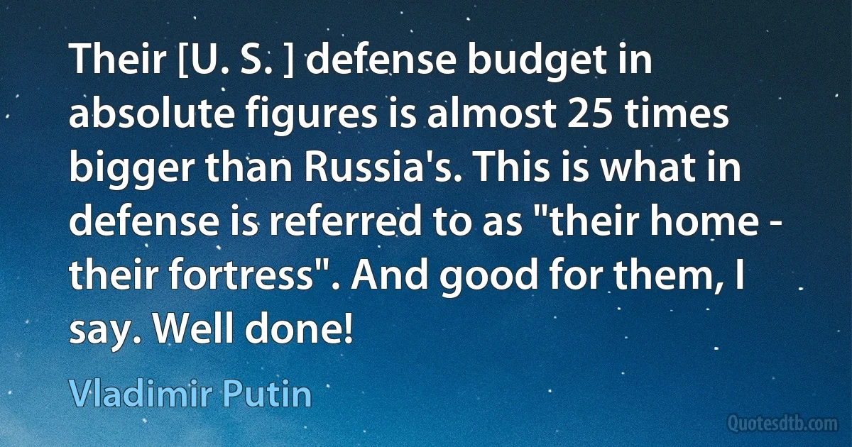 Their [U. S. ] defense budget in absolute figures is almost 25 times bigger than Russia's. This is what in defense is referred to as "their home - their fortress". And good for them, I say. Well done! (Vladimir Putin)