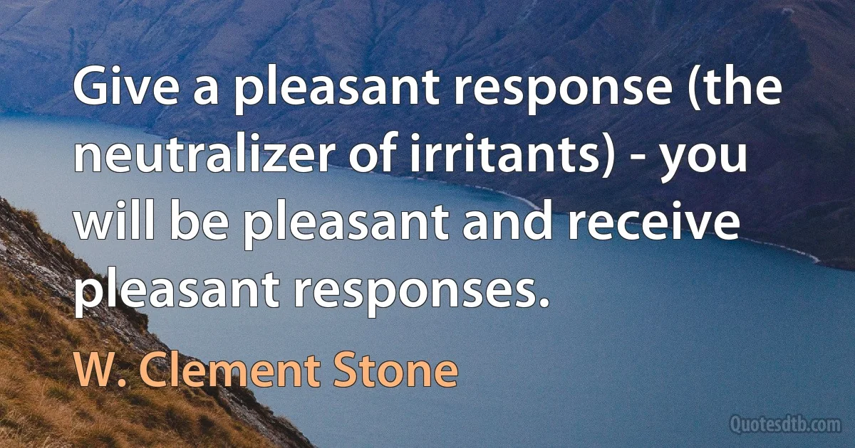 Give a pleasant response (the neutralizer of irritants) - you will be pleasant and receive pleasant responses. (W. Clement Stone)