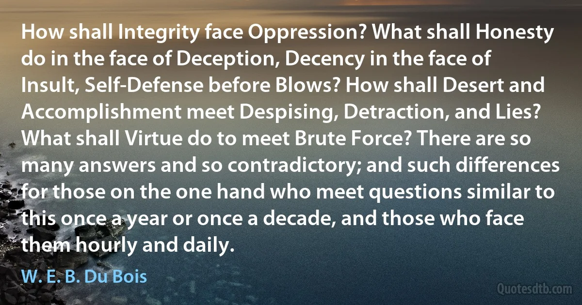 How shall Integrity face Oppression? What shall Honesty do in the face of Deception, Decency in the face of Insult, Self-Defense before Blows? How shall Desert and Accomplishment meet Despising, Detraction, and Lies? What shall Virtue do to meet Brute Force? There are so many answers and so contradictory; and such differences for those on the one hand who meet questions similar to this once a year or once a decade, and those who face them hourly and daily. (W. E. B. Du Bois)