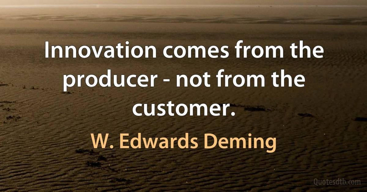 Innovation comes from the producer - not from the customer. (W. Edwards Deming)