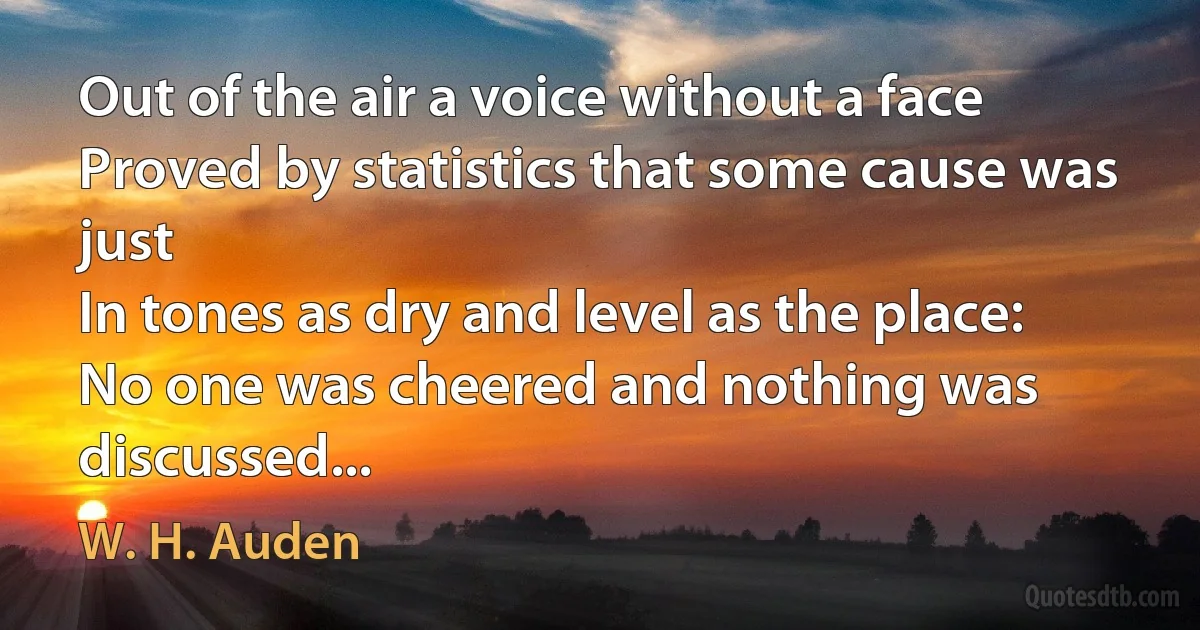 Out of the air a voice without a face
Proved by statistics that some cause was just
In tones as dry and level as the place:
No one was cheered and nothing was discussed... (W. H. Auden)