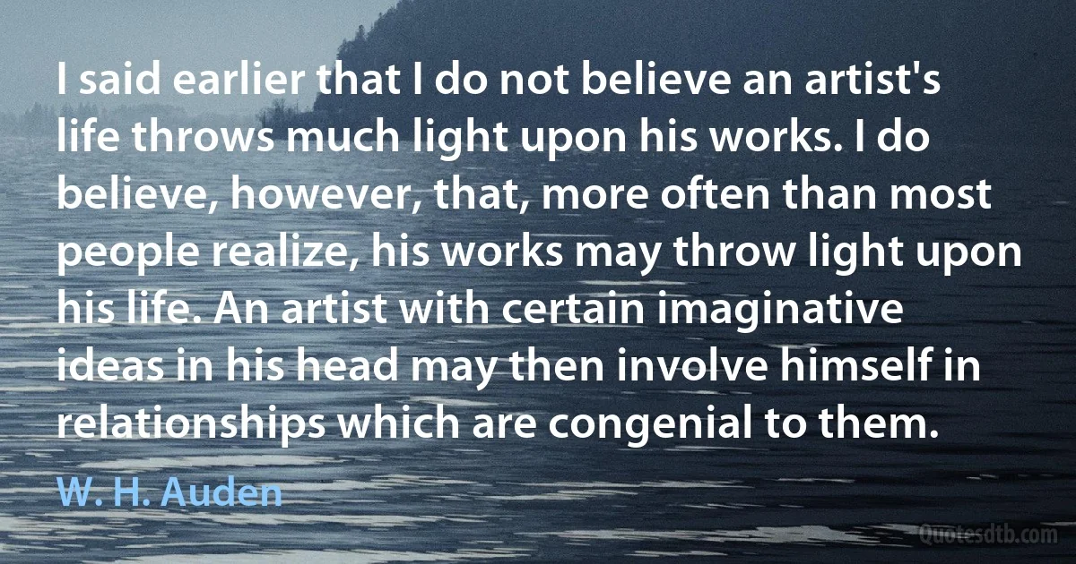 I said earlier that I do not believe an artist's life throws much light upon his works. I do believe, however, that, more often than most people realize, his works may throw light upon his life. An artist with certain imaginative ideas in his head may then involve himself in relationships which are congenial to them. (W. H. Auden)