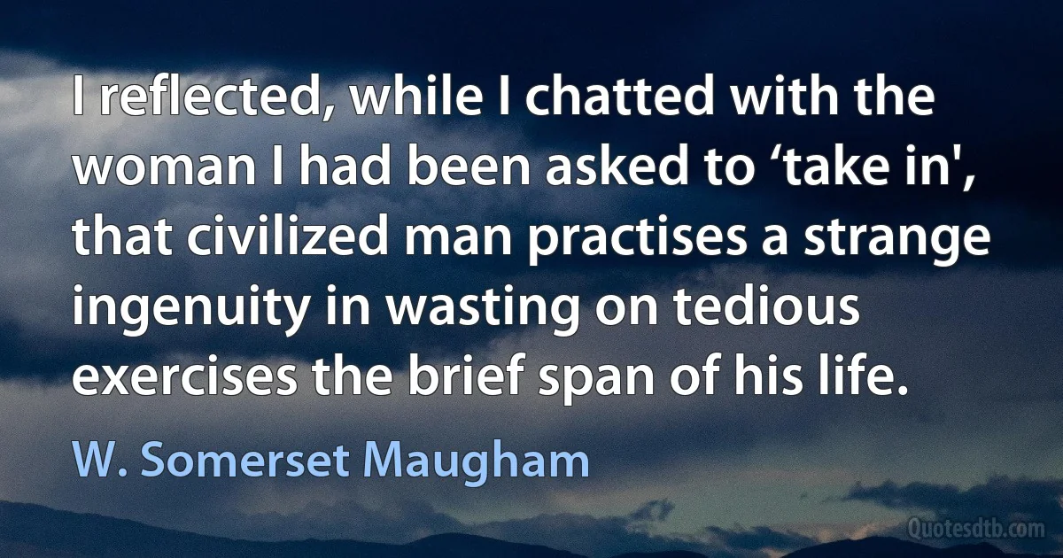 I reflected, while I chatted with the woman I had been asked to ‘take in', that civilized man practises a strange ingenuity in wasting on tedious exercises the brief span of his life. (W. Somerset Maugham)