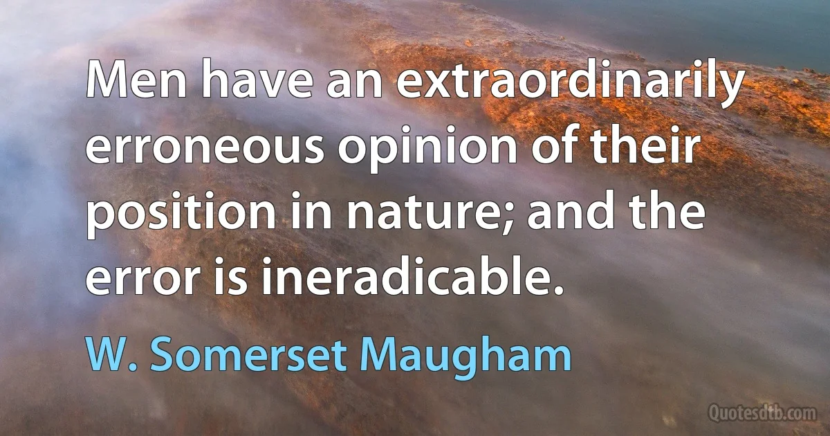 Men have an extraordinarily erroneous opinion of their position in nature; and the error is ineradicable. (W. Somerset Maugham)