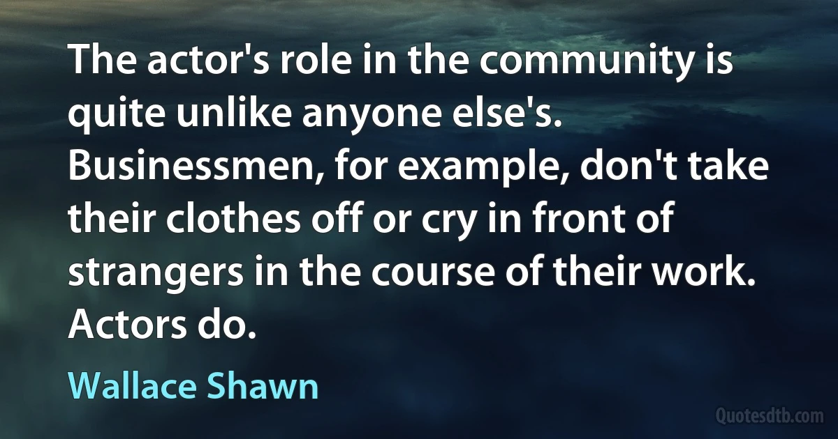 The actor's role in the community is quite unlike anyone else's. Businessmen, for example, don't take their clothes off or cry in front of strangers in the course of their work. Actors do. (Wallace Shawn)