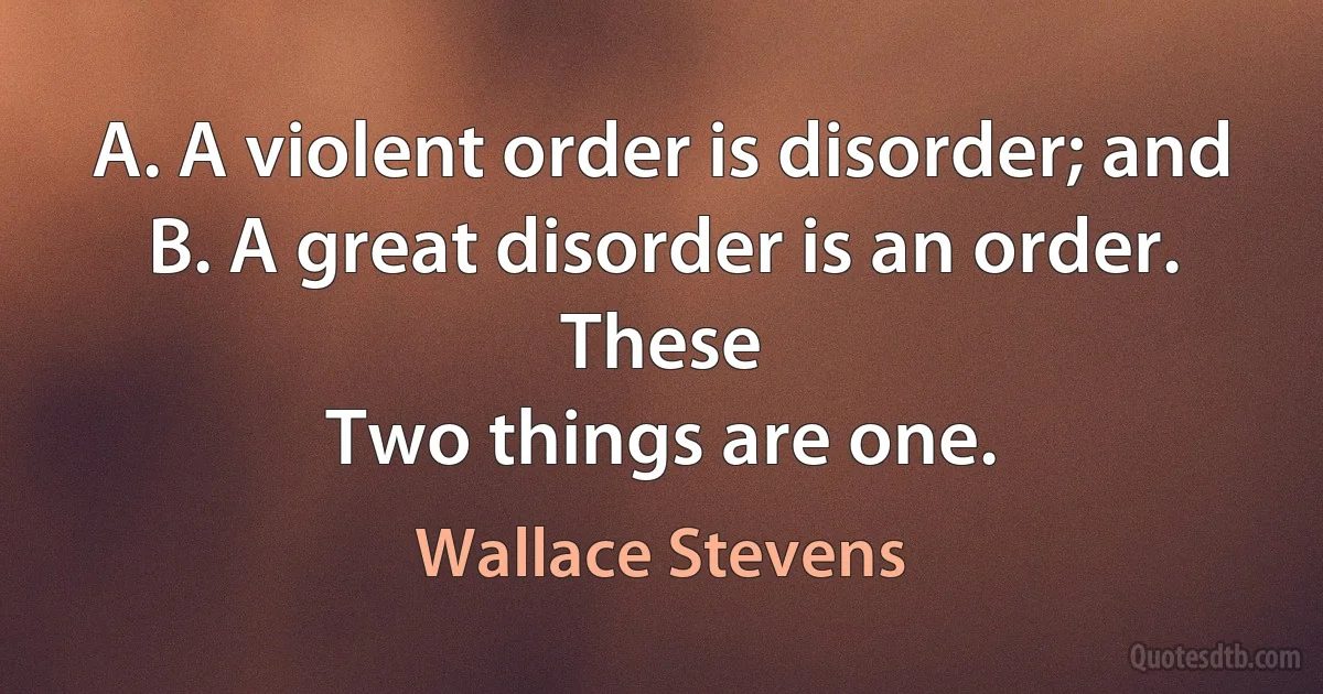 A. A violent order is disorder; and
B. A great disorder is an order. These
Two things are one. (Wallace Stevens)