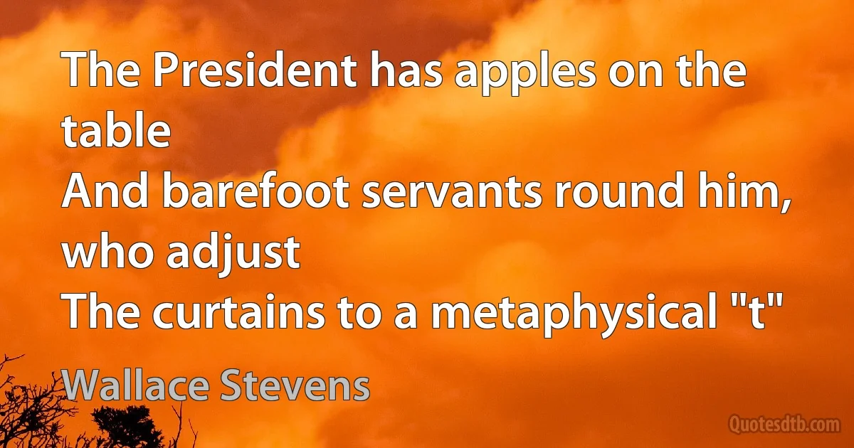 The President has apples on the table
And barefoot servants round him, who adjust
The curtains to a metaphysical "t" (Wallace Stevens)