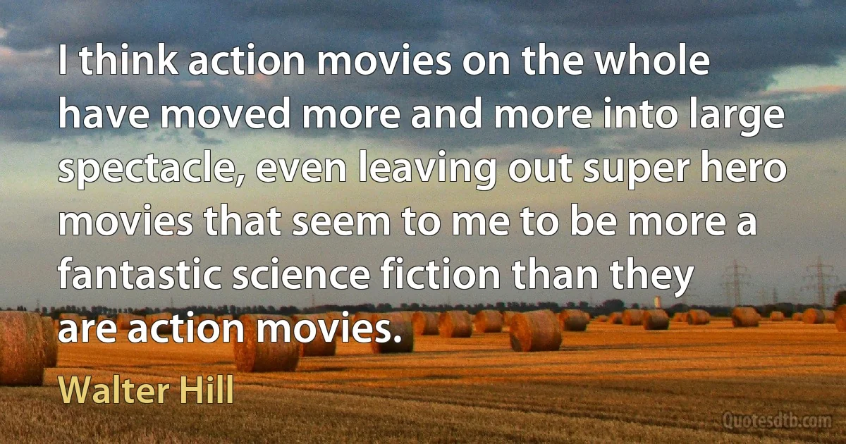 I think action movies on the whole have moved more and more into large spectacle, even leaving out super hero movies that seem to me to be more a fantastic science fiction than they are action movies. (Walter Hill)