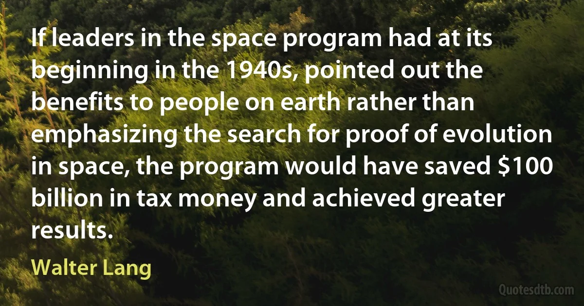 If leaders in the space program had at its beginning in the 1940s, pointed out the benefits to people on earth rather than emphasizing the search for proof of evolution in space, the program would have saved $100 billion in tax money and achieved greater results. (Walter Lang)