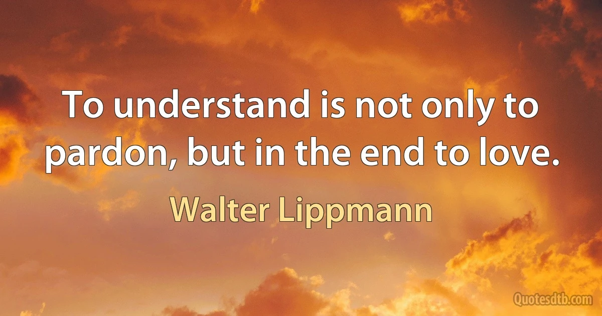 To understand is not only to pardon, but in the end to love. (Walter Lippmann)