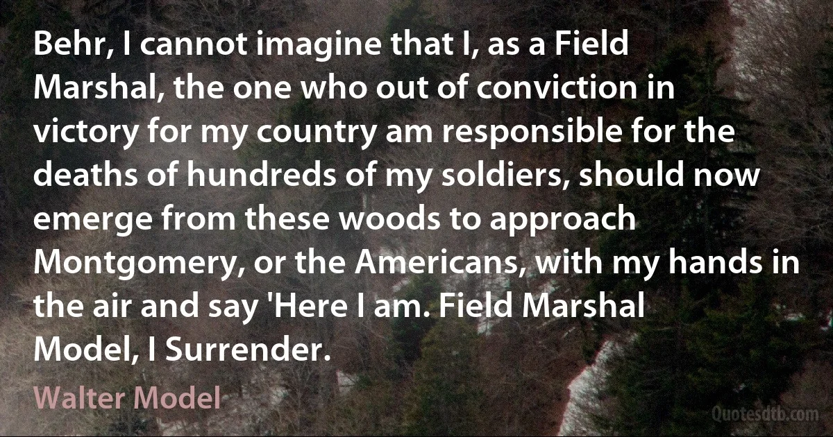 Behr, I cannot imagine that I, as a Field Marshal, the one who out of conviction in victory for my country am responsible for the deaths of hundreds of my soldiers, should now emerge from these woods to approach Montgomery, or the Americans, with my hands in the air and say 'Here I am. Field Marshal Model, I Surrender. (Walter Model)