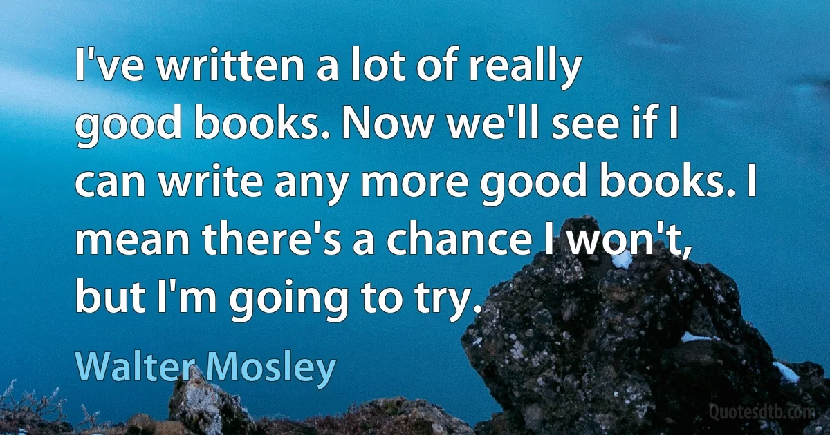 I've written a lot of really good books. Now we'll see if I can write any more good books. I mean there's a chance I won't, but I'm going to try. (Walter Mosley)