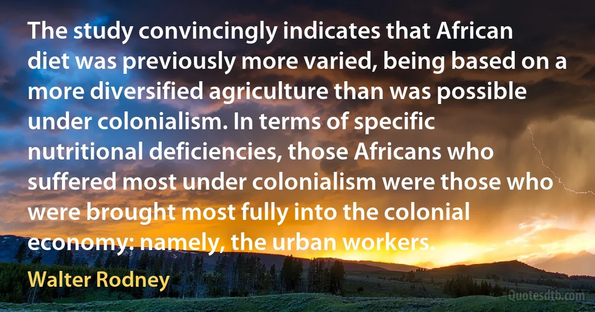 The study convincingly indicates that African diet was previously more varied, being based on a more diversified agriculture than was possible under colonialism. In terms of specific nutritional deficiencies, those Africans who suffered most under colonialism were those who were brought most fully into the colonial economy: namely, the urban workers. (Walter Rodney)