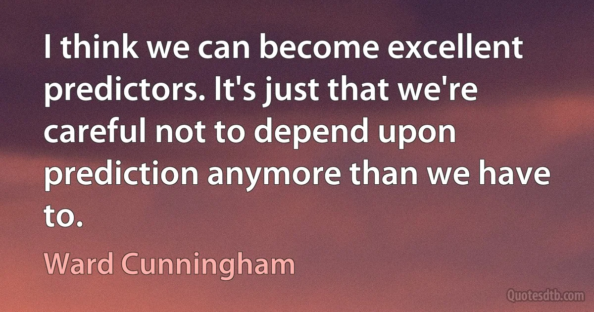 I think we can become excellent predictors. It's just that we're careful not to depend upon prediction anymore than we have to. (Ward Cunningham)