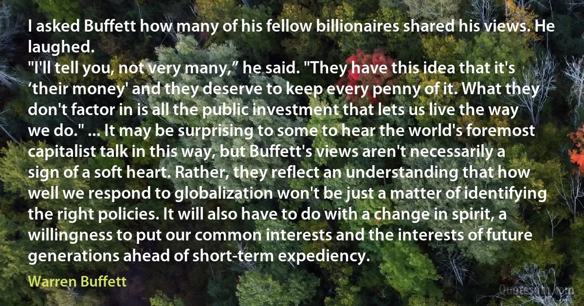 I asked Buffett how many of his fellow billionaires shared his views. He laughed.
"I'll tell you, not very many,” he said. "They have this idea that it's ‘their money' and they deserve to keep every penny of it. What they don't factor in is all the public investment that lets us live the way we do." ... It may be surprising to some to hear the world's foremost capitalist talk in this way, but Buffett's views aren't necessarily a sign of a soft heart. Rather, they reflect an understanding that how well we respond to globalization won't be just a matter of identifying the right policies. It will also have to do with a change in spirit, a willingness to put our common interests and the interests of future generations ahead of short-term expediency. (Warren Buffett)