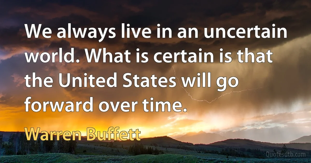 We always live in an uncertain world. What is certain is that the United States will go forward over time. (Warren Buffett)