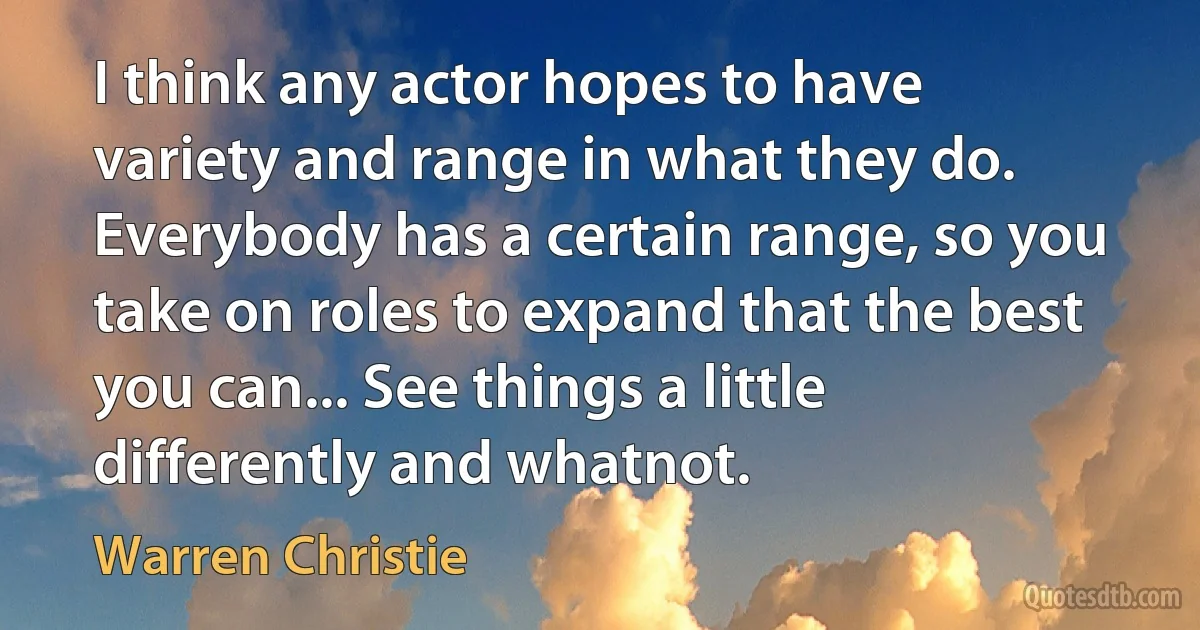 I think any actor hopes to have variety and range in what they do. Everybody has a certain range, so you take on roles to expand that the best you can... See things a little differently and whatnot. (Warren Christie)